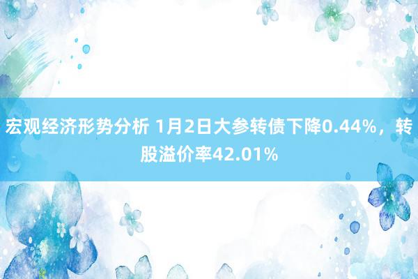 宏观经济形势分析 1月2日大参转债下降0.44%，转股溢价率42.01%