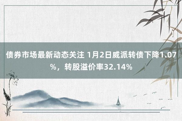 债券市场最新动态关注 1月2日威派转债下降1.07%，转股溢价率32.14%