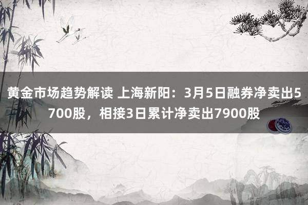 黄金市场趋势解读 上海新阳：3月5日融券净卖出5700股，相接3日累计净卖出7900股