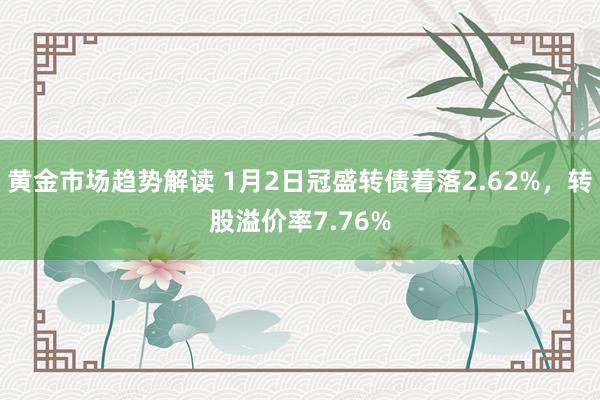 黄金市场趋势解读 1月2日冠盛转债着落2.62%，转股溢价率7.76%