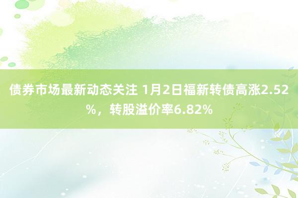 债券市场最新动态关注 1月2日福新转债高涨2.52%，转股溢价率6.82%