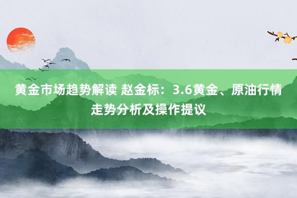 黄金市场趋势解读 赵金标：3.6黄金、原油行情走势分析及操作提议