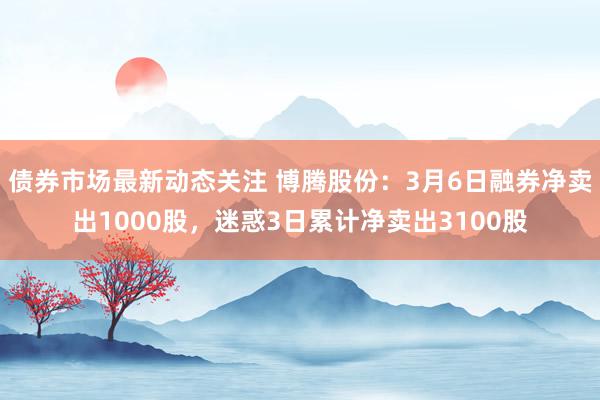 债券市场最新动态关注 博腾股份：3月6日融券净卖出1000股，迷惑3日累计净卖出3100股