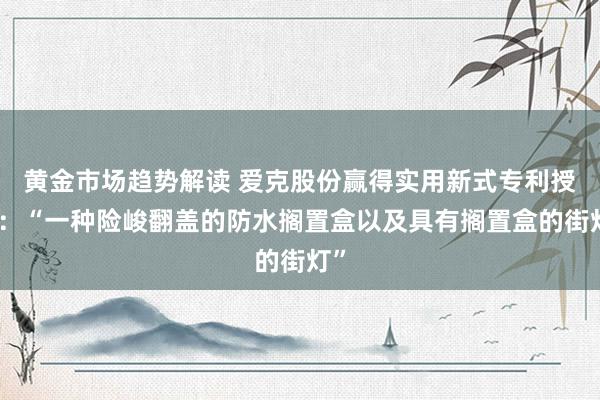 黄金市场趋势解读 爱克股份赢得实用新式专利授权：“一种险峻翻盖的防水搁置盒以及具有搁置盒的街灯”