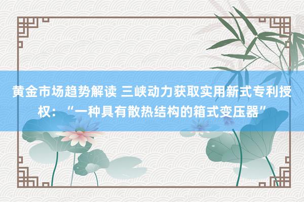 黄金市场趋势解读 三峡动力获取实用新式专利授权：“一种具有散热结构的箱式变压器”