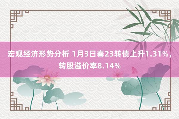 宏观经济形势分析 1月3日春23转债上升1.31%，转股溢价率8.14%