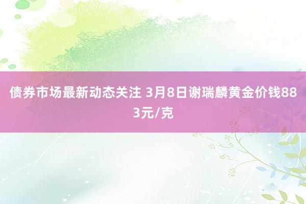 债券市场最新动态关注 3月8日谢瑞麟黄金价钱883元/克