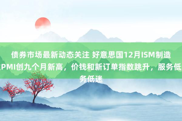 债券市场最新动态关注 好意思国12月ISM制造业PMI创九个月新高，价钱和新订单指数跳升，服务低迷