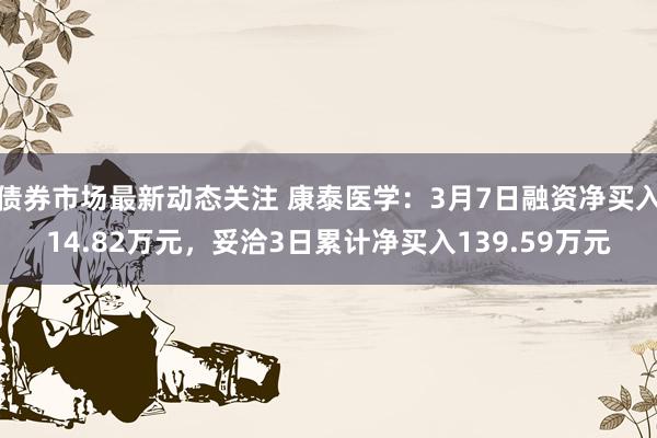 债券市场最新动态关注 康泰医学：3月7日融资净买入14.82万元，妥洽3日累计净买入139.59万元