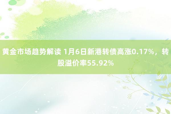 黄金市场趋势解读 1月6日新港转债高涨0.17%，转股溢价率55.92%