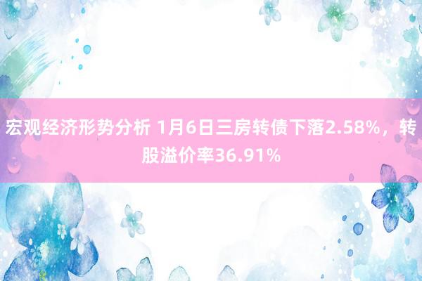 宏观经济形势分析 1月6日三房转债下落2.58%，转股溢价率36.91%