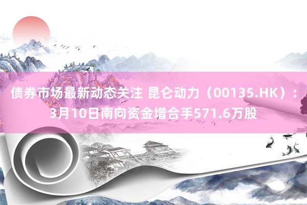 债券市场最新动态关注 昆仑动力（00135.HK）：3月10日南向资金增合手571.6万股