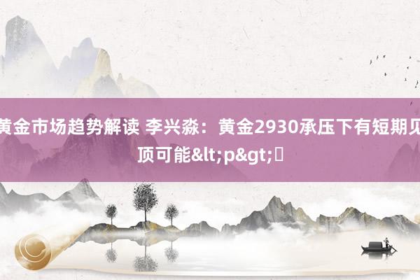 黄金市场趋势解读 李兴淼：黄金2930承压下有短期见顶可能<p>​