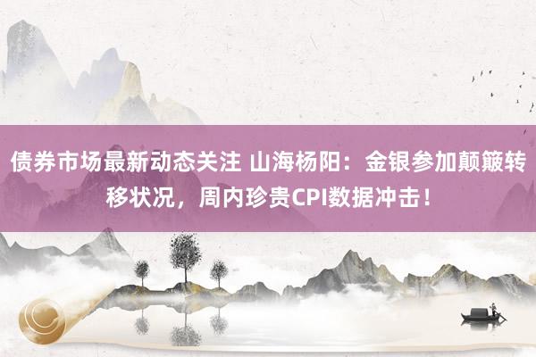 债券市场最新动态关注 山海杨阳：金银参加颠簸转移状况，周内珍贵CPI数据冲击！