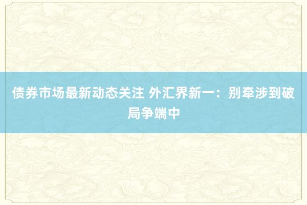 债券市场最新动态关注 外汇界新一：别牵涉到破局争端中