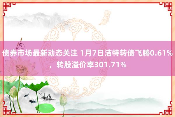 债券市场最新动态关注 1月7日洁特转债飞腾0.61%，转股溢价率301.71%