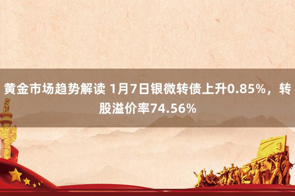 黄金市场趋势解读 1月7日银微转债上升0.85%，转股溢价率74.56%