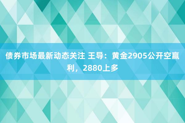 债券市场最新动态关注 王导：黄金2905公开空赢利，2880上多