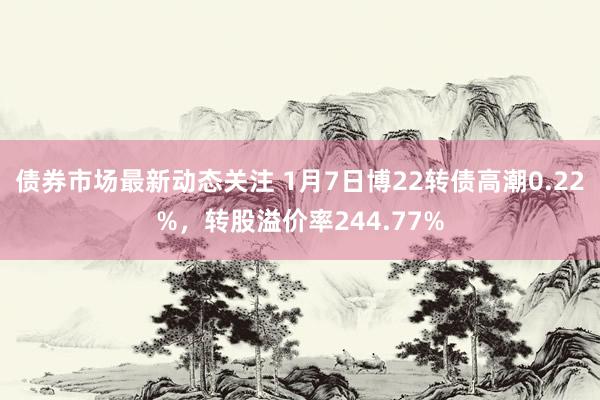 债券市场最新动态关注 1月7日博22转债高潮0.22%，转股溢价率244.77%