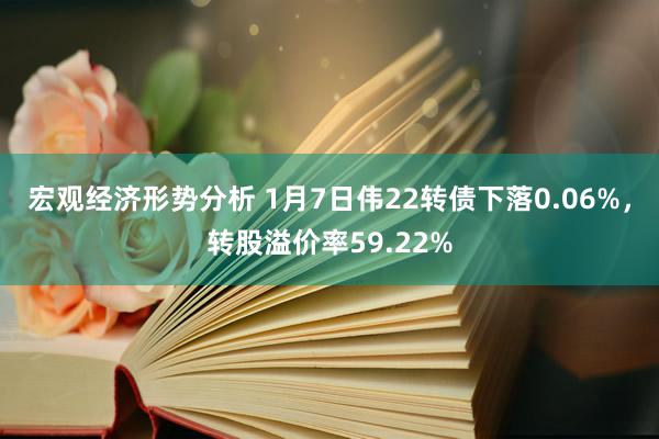 宏观经济形势分析 1月7日伟22转债下落0.06%，转股溢价率59.22%