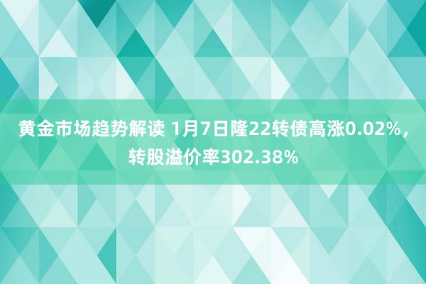 黄金市场趋势解读 1月7日隆22转债高涨0.02%，转股溢价率302.38%