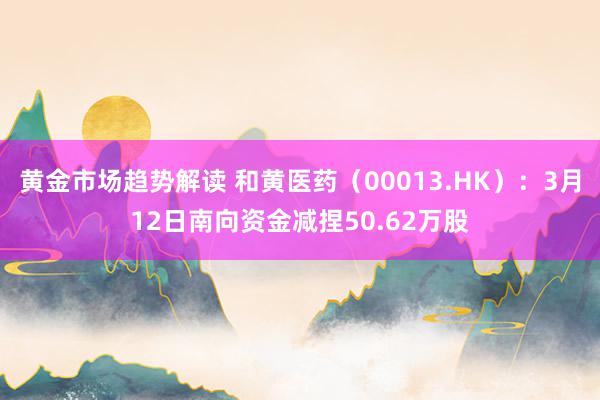 黄金市场趋势解读 和黄医药（00013.HK）：3月12日南向资金减捏50.62万股