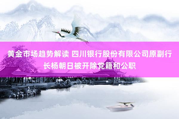 黄金市场趋势解读 四川银行股份有限公司原副行长杨朝日被开除党籍和公职