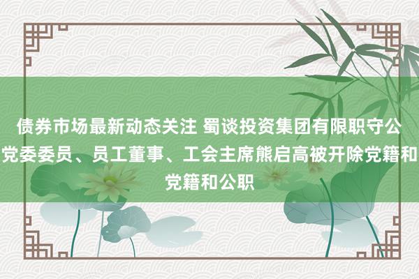 债券市场最新动态关注 蜀谈投资集团有限职守公司原党委委员、员工董事、工会主席熊启高被开除党籍和公职