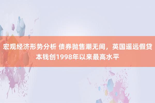 宏观经济形势分析 债券抛售潮无间，英国遥远假贷本钱创1998年以来最高水平