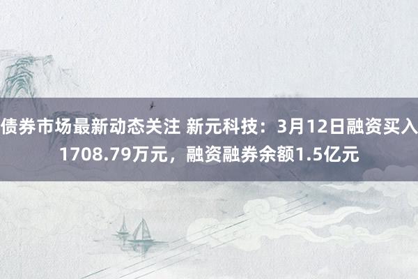 债券市场最新动态关注 新元科技：3月12日融资买入1708.79万元，融资融券余额1.5亿元