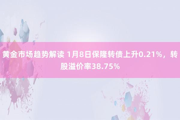 黄金市场趋势解读 1月8日保隆转债上升0.21%，转股溢价率38.75%