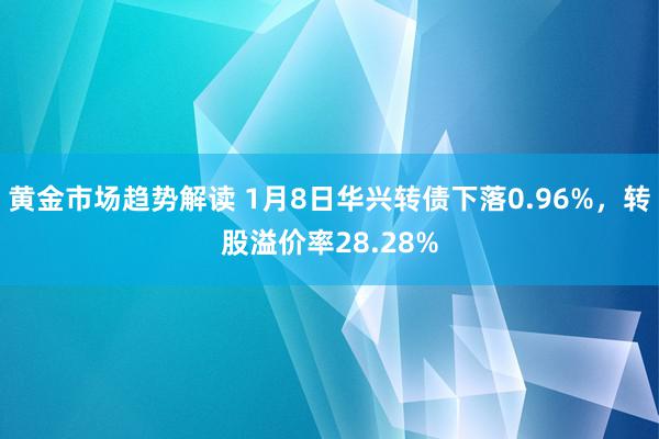 黄金市场趋势解读 1月8日华兴转债下落0.96%，转股溢价率28.28%