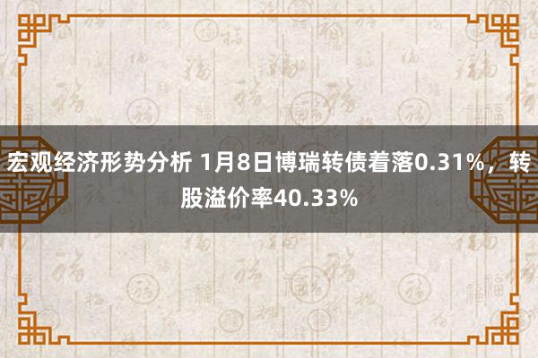 宏观经济形势分析 1月8日博瑞转债着落0.31%，转股溢价率40.33%