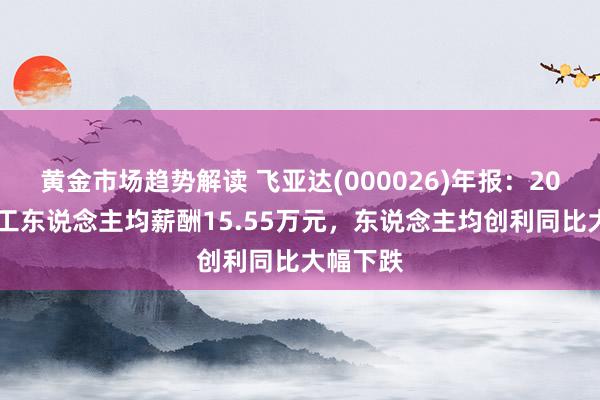 黄金市场趋势解读 飞亚达(000026)年报：2024年职工东说念主均薪酬15.55万元，东说念主均创利同比大幅下跌