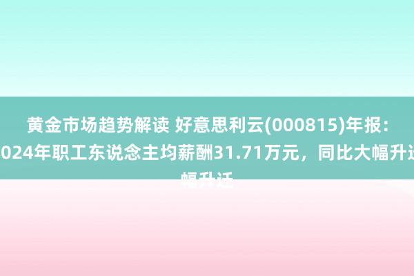 黄金市场趋势解读 好意思利云(000815)年报：2024年职工东说念主均薪酬31.71万元，同比大幅升迁