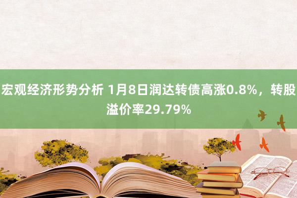 宏观经济形势分析 1月8日润达转债高涨0.8%，转股溢价率29.79%