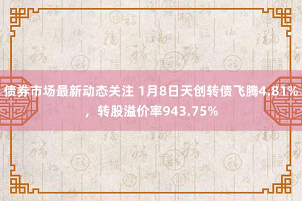 债券市场最新动态关注 1月8日天创转债飞腾4.81%，转股溢价率943.75%