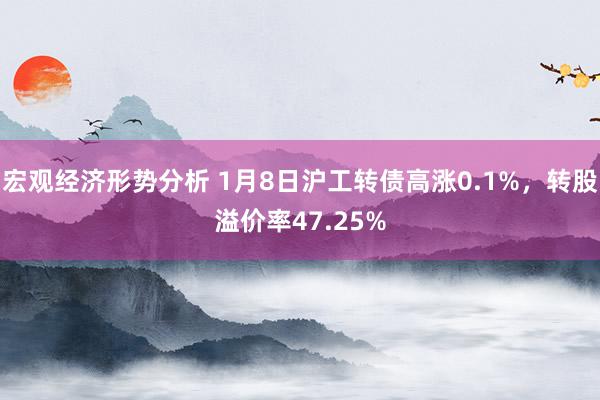 宏观经济形势分析 1月8日沪工转债高涨0.1%，转股溢价率47.25%