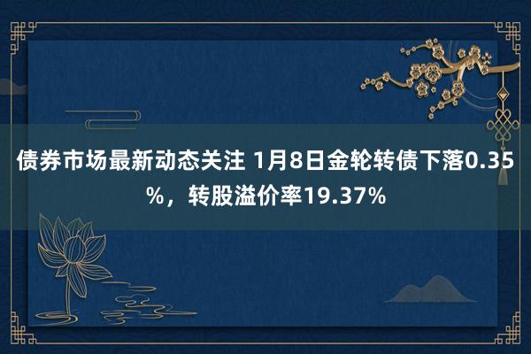 债券市场最新动态关注 1月8日金轮转债下落0.35%，转股溢价率19.37%