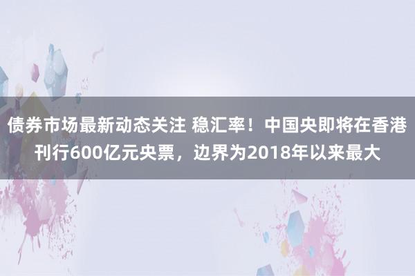 债券市场最新动态关注 稳汇率！中国央即将在香港刊行600亿元央票，边界为2018年以来最大