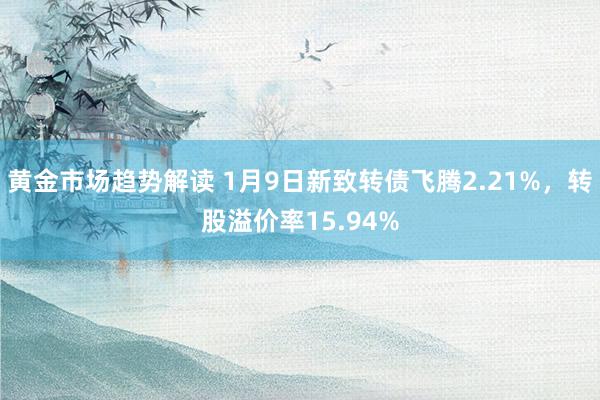 黄金市场趋势解读 1月9日新致转债飞腾2.21%，转股溢价率15.94%