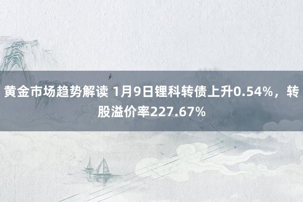 黄金市场趋势解读 1月9日锂科转债上升0.54%，转股溢价率227.67%