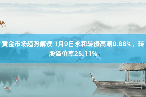 黄金市场趋势解读 1月9日永和转债高潮0.88%，转股溢价率25.11%