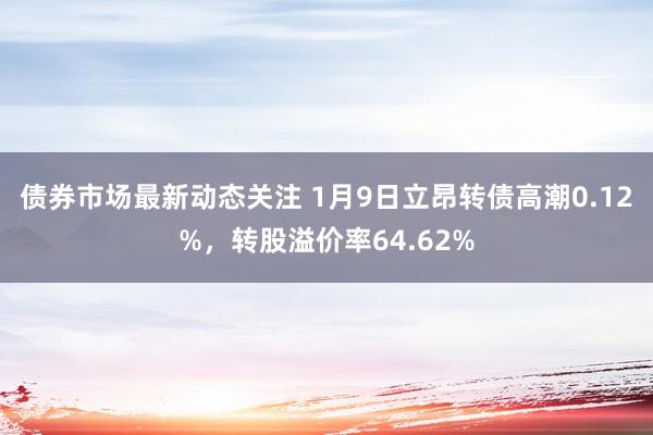 债券市场最新动态关注 1月9日立昂转债高潮0.12%，转股溢价率64.62%