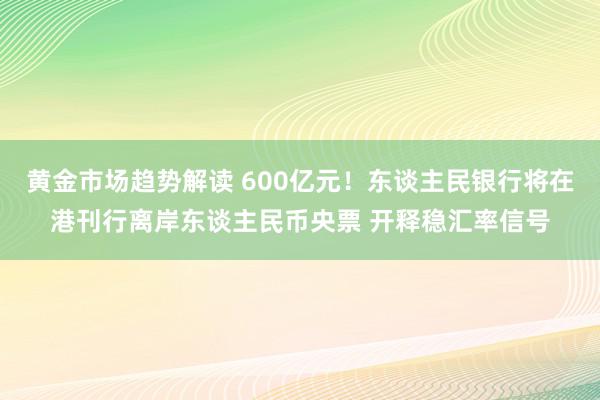 黄金市场趋势解读 600亿元！东谈主民银行将在港刊行离岸东谈主民币央票 开释稳汇率信号