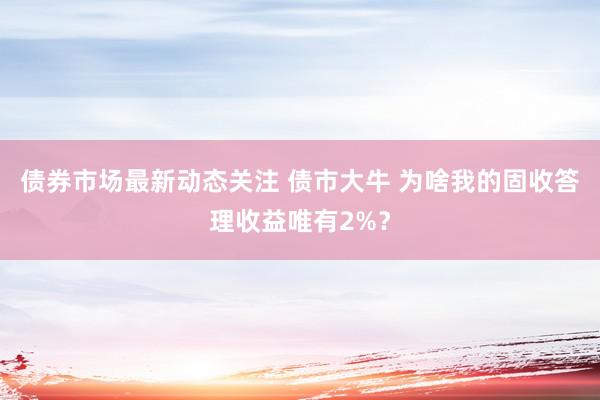 债券市场最新动态关注 债市大牛 为啥我的固收答理收益唯有2%？