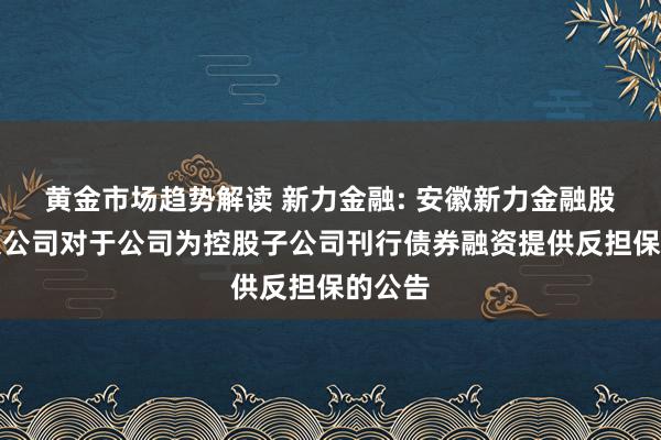 黄金市场趋势解读 新力金融: 安徽新力金融股份有限公司对于公司为控股子公司刊行债券融资提供反担保的公告