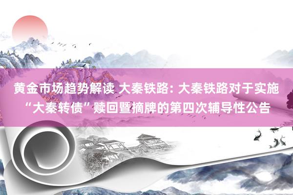 黄金市场趋势解读 大秦铁路: 大秦铁路对于实施“大秦转债”赎回暨摘牌的第四次辅导性公告