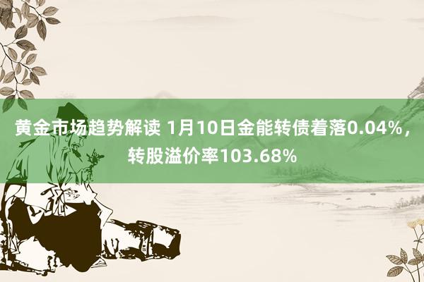 黄金市场趋势解读 1月10日金能转债着落0.04%，转股溢价率103.68%