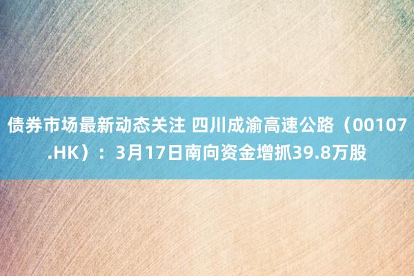 债券市场最新动态关注 四川成渝高速公路（00107.HK）：3月17日南向资金增抓39.8万股